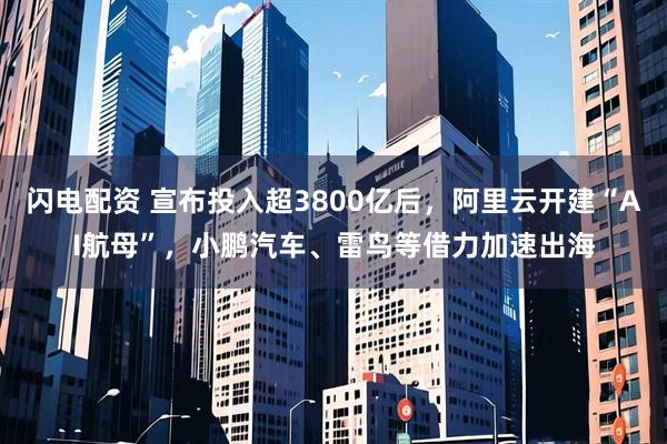 闪电配资 宣布投入超3800亿后，阿里云开建“AI航母”，小鹏汽车、雷鸟等借力加速出海