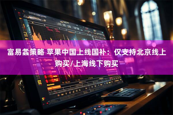 富易螽策略 苹果中国上线国补：仅支持北京线上购买/上海线下购买