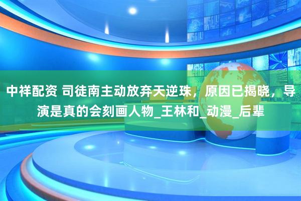 中祥配资 司徒南主动放弃天逆珠，原因已揭晓，导演是真的会刻画人物_王林和_动漫_后辈