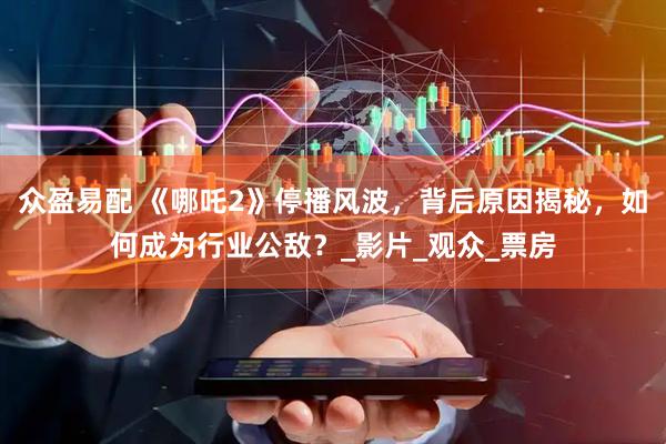 众盈易配 《哪吒2》停播风波，背后原因揭秘，如何成为行业公敌？_影片_观众_票房