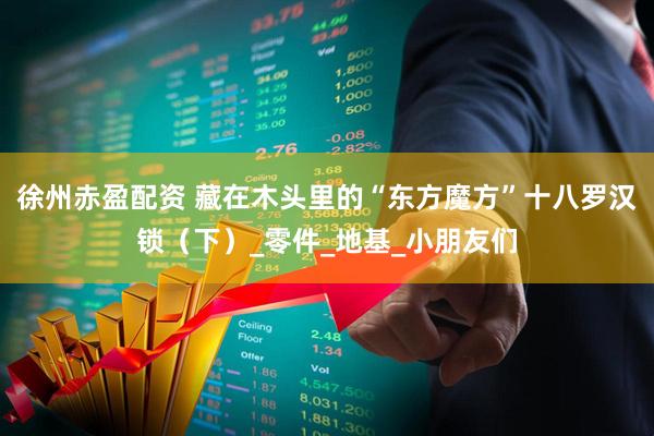 徐州赤盈配资 藏在木头里的“东方魔方”十八罗汉锁（下）_零件_地基_小朋友们