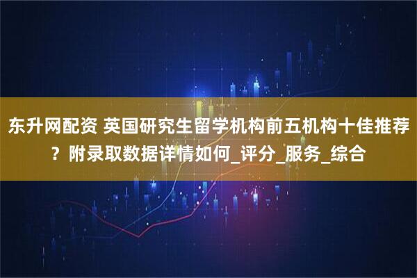 东升网配资 英国研究生留学机构前五机构十佳推荐？附录取数据详情如何_评分_服务_综合