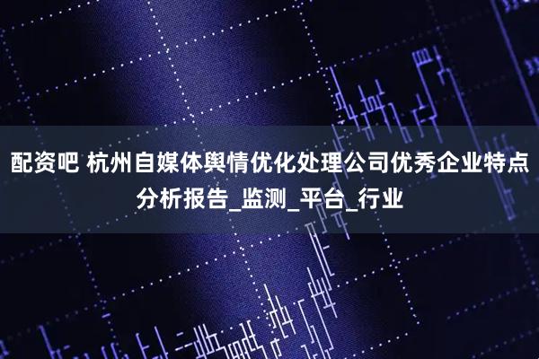 配资吧 杭州自媒体舆情优化处理公司优秀企业特点分析报告_监测_平台_行业