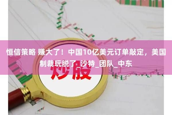 恒信策略 赚大了！中国10亿美元订单敲定，美国制裁玩脱了_沙特_团队_中东