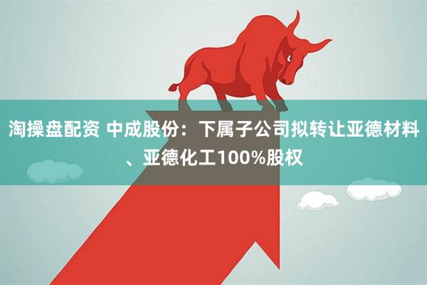 淘操盘配资 中成股份：下属子公司拟转让亚德材料、亚德化工100%股权