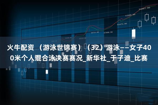 火牛配资 （游泳世锦赛）（32）游泳——女子400米个人混合泳决赛赛况_新华社_于子迪_比赛