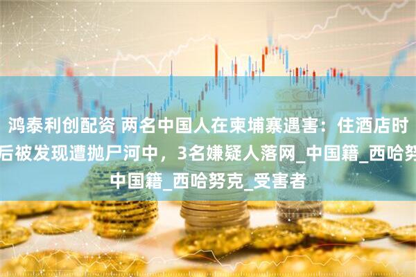 鸿泰利创配资 两名中国人在柬埔寨遇害：住酒店时失踪，5天后被发现遭抛尸河中，3名嫌疑人落网_中国籍_西哈努克_受害者