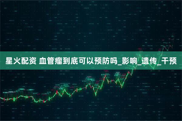 星火配资 血管瘤到底可以预防吗_影响_遗传_干预