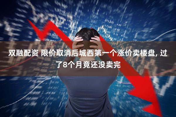 双融配资 限价取消后城西第一个涨价卖楼盘, 过了8个月竟还没卖完