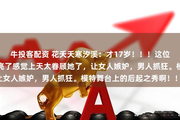 牛投客配资 花夭夭寒汐溪：才17岁！！！这位超模，的颜值真的太漂亮了感觉上天太眷顾她了，让女人嫉妒，男人抓狂。模特舞台上的后起之秀啊！！！