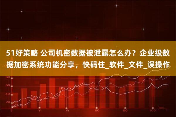 51好策略 公司机密数据被泄露怎么办？企业级数据加密系统功能分享，快码住_软件_文件_误操作