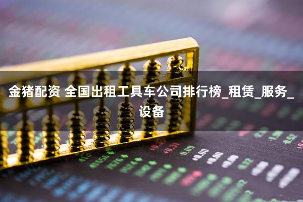 金猪配资 全国出租工具车公司排行榜_租赁_服务_设备