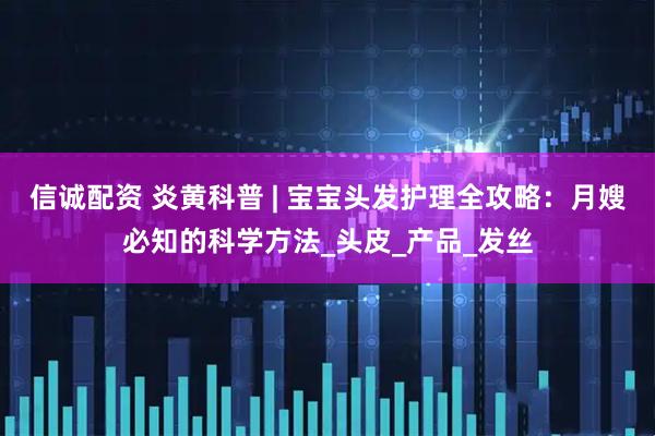 信诚配资 炎黄科普 | 宝宝头发护理全攻略：月嫂必知的科学方法_头皮_产品_发丝