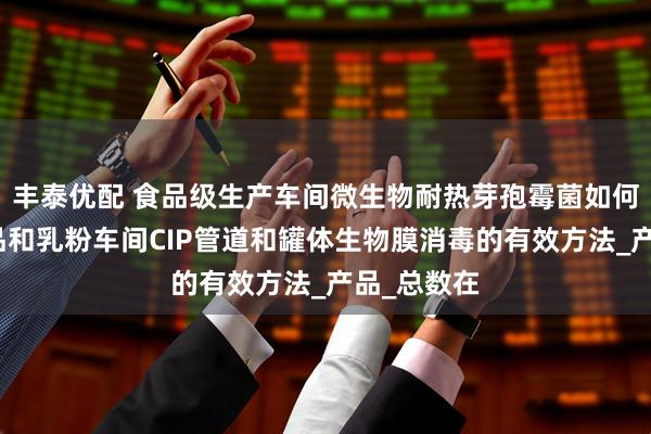 丰泰优配 食品级生产车间微生物耐热芽孢霉菌如何防控？乳品和乳粉车间CIP管道和罐体生物膜消毒的有效方法_产品_总数在