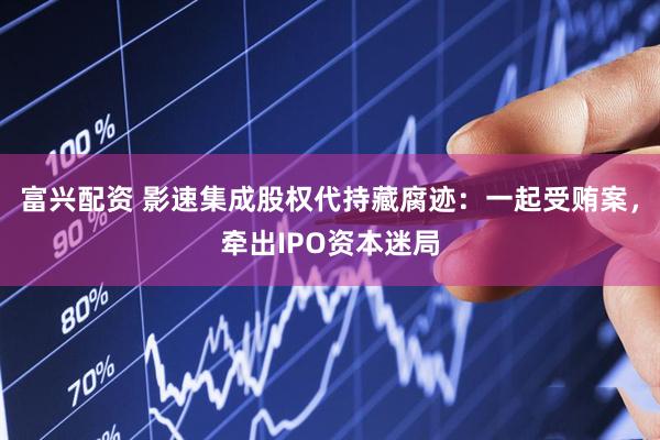 富兴配资 影速集成股权代持藏腐迹：一起受贿案，牵出IPO资本迷局