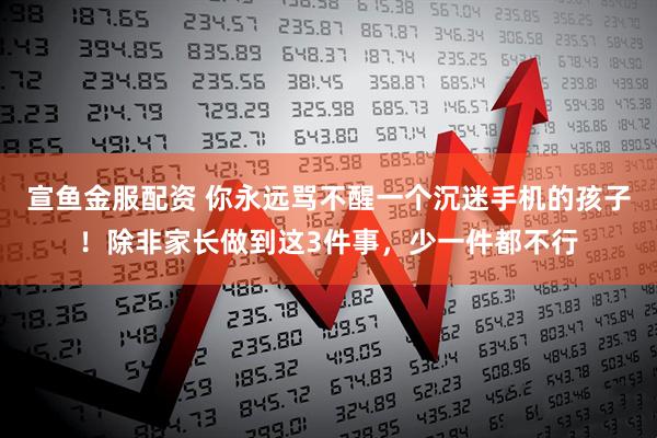 宣鱼金服配资 你永远骂不醒一个沉迷手机的孩子！除非家长做到这3件事，少一件都不行