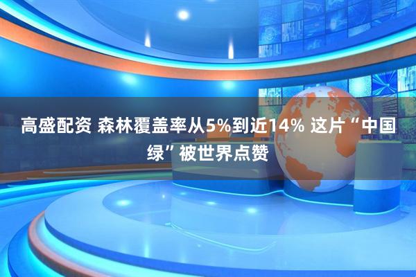 高盛配资 森林覆盖率从5%到近14% 这片“中国绿”被世界点赞