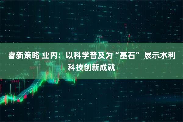 睿新策略 业内：以科学普及为“基石” 展示水利科技创新成就