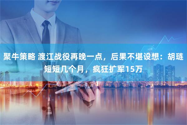 聚牛策略 渡江战役再晚一点，后果不堪设想：胡琏短短几个月，疯狂扩军15万