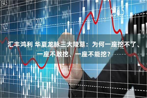 汇丰鸿利 华夏龙脉三大陵墓：为何一座挖不了、一座不敢挖、一座不能挖？